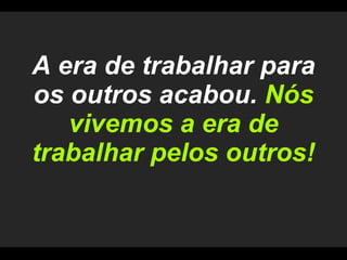 A era de trabalhar para os outros acabou.  Nós vivemos a era de trabalhar pelos outros! 