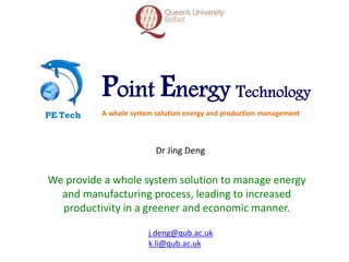 Point Energy Technology
A whole system solution energy and production managementPE Tech
We provide a whole system solution to manage energy
and manufacturing process, leading to increased
productivity in a greener and economic manner.
Dr Jing Deng
j.deng@qub.ac.uk
k.li@qub.ac.uk
 