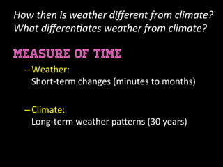 How	
  then	
  is	
  weather	
  diﬀerent	
  from	
  climate?
What	
  diﬀeren=ates	
  weather	
  from	
  climate?	
  
MEASURE OF TIME
– Weather:	
  
Short-­‐term	
  changes	
  (minutes	
  to	
  months)	
  
	
  
– Climate:	
  	
  
Long-­‐term	
  weather	
  pa:erns	
  (30	
  years)	
  
 