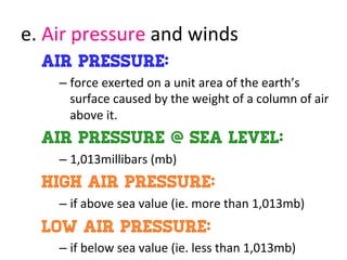 e.	
  Air	
  pressure	
  and	
  winds	
  
Air pressure:
– force	
  exerted	
  on	
  a	
  unit	
  area	
  of	
  the	
  earth’s	
  
surface	
  caused	
  by	
  the	
  weight	
  of	
  a	
  column	
  of	
  air	
  
above	
  it.	
  
Air pressure @ sea level:
– 1,013millibars	
  (mb)	
  
High air pressure:
– if	
  above	
  sea	
  value	
  (ie.	
  more	
  than	
  1,013mb)	
  
Low air pressure:
– if	
  below	
  sea	
  value	
  (ie.	
  less	
  than	
  1,013mb)	
  
 