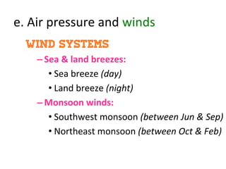 e.	
  Air	
  pressure	
  and	
  winds	
  
wind systems
– Sea	
  &	
  land	
  breezes:	
  	
  
• Sea	
  breeze	
  (day)	
  
• Land	
  breeze	
  (night)	
  
– Monsoon	
  winds:	
  
• Southwest	
  monsoon	
  (between	
  Jun	
  &	
  Sep)	
  
• Northeast	
  monsoon	
  (between	
  Oct	
  &	
  Feb)	
  
	
  
 