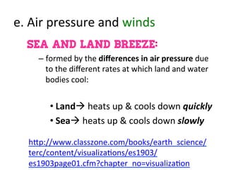e.	
  Air	
  pressure	
  and	
  winds	
  
Sea and Land Breeze:
– formed	
  by	
  the	
  diﬀerences	
  in	
  air	
  pressure	
  due	
  
to	
  the	
  diﬀerent	
  rates	
  at	
  which	
  land	
  and	
  water	
  
bodies	
  cool:	
  
• Landà	
  heats	
  up	
  &	
  cools	
  down	
  quickly	
  
• Seaà	
  heats	
  up	
  &	
  cools	
  down	
  slowly	
  
	
  
h:p://www.classzone.com/books/earth_science/
terc/content/visualiza>ons/es1903/
es1903page01.cfm?chapter_no=visualiza>on	
  
 