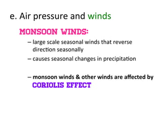e.	
  Air	
  pressure	
  and	
  winds	
  
Monsoon winds:
– large	
  scale	
  seasonal	
  winds	
  that	
  reverse	
  
direc>on	
  seasonally	
  
– causes	
  seasonal	
  changes	
  in	
  precipita>on	
  
– monsoon	
  winds	
  &	
  other	
  winds	
  are	
  aﬀected	
  by	
  
Coriolis effect
 