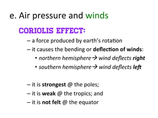 e.	
  Air	
  pressure	
  and	
  winds	
  
Coriolis effect:
– a	
  force	
  produced	
  by	
  earth’s	
  rota>on	
  
– it	
  causes	
  the	
  bending	
  or	
  deﬂec7on	
  of	
  winds:	
  
•  northern	
  hemisphere	
  wind	
  deﬂects	
  right	
  
•  southern	
  hemisphere	
  wind	
  deﬂects	
  le<	
  
	
  
– it	
  is	
  strongest	
  @	
  the	
  poles;	
  
– it	
  is	
  weak	
  @	
  the	
  tropics;	
  and	
  	
  
– it	
  is	
  not	
  felt	
  @	
  the	
  equator	
  
	
  
 
