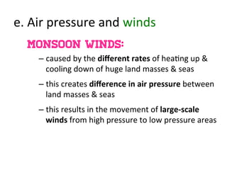 e.	
  Air	
  pressure	
  and	
  winds	
  
Monsoon winds:
– caused	
  by	
  the	
  diﬀerent	
  rates	
  of	
  hea>ng	
  up	
  &	
  
cooling	
  down	
  of	
  huge	
  land	
  masses	
  &	
  seas	
  
– this	
  creates	
  diﬀerence	
  in	
  air	
  pressure	
  between	
  
land	
  masses	
  &	
  seas	
  
– this	
  results	
  in	
  the	
  movement	
  of	
  large-­‐scale	
  
winds	
  from	
  high	
  pressure	
  to	
  low	
  pressure	
  areas	
  
 
