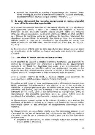 12
 soutenir les dispositifs en matière d’apprentissage des langues (plate-
forme Wallangues, bourses d’immersion linguistiques, stage en entreprise,
développement des cours de langue orientés « métiers », ...).
3. Se saisir pleinement des nouvelles compétences en matière d’emploi
pour offrir de nouvelles opportunités
Le transfert des mesures fédérales lié à la sixième réforme de l’Etat représente
une opportunité unique, à saisir : de l’addition des dispositifs et moyens
transférés et des dispositifs wallons actuels doivent naître des mesures
efficientes et non redondantes. La sixième réforme de l’Etat a en effet transféré
aux Régions de nombreux outils de la politique de l’emploi, notamment les
réductions groupes-cibles, le dispositif des titres-services, les conventions
premier emploi et (tout ou le complément) des dispositifs de soutien aux
secteurs publics et non-marchand (droit de tirage APE, SINE, PTP, Art. 60, Art.
61, etc.).
Le Gouvernement entend saisir de cette opportunité pour activer, dans un souci
de simplification et de lisibilité, les leviers pertinents pour soutenir la création
d’emploi.
3.1. Les aides à l’emploi dans le secteur marchand
Il est essentiel de soutenir la création d’emplois marchands. Les dispositifs de
soutien au développement des entreprises y contribuent. Le Gouvernement
souhaite à cet égard lier davantage leur accès à un investissement des
entreprises en faveur du bien-être collectif en conditionnant ces aides à des
objectifs d’emplois, d’investissement dans la recherche et l’innovation, dans le
support apporté à l’enseignement et la formation (voir volet économie).
Avec la sixième réforme de l’Etat, la Wallonie dispose aussi désormais de
nouveaux leviers spécifiques pour soutenir l’emploi marchand.
Ces aides ont été mises en place progressivement et répondaient chacune à un
besoin particulier. Malheureusement, leur addition a peu à peu contribué à
construire un paysage peu lisible pour les bénéficiaires et manquant parfois de
cohérence. Par ailleurs, trop peu d’attention a été accordée à l’évaluation de
l’efficacité de ces outils, voire à leur concurrence ou superposition. Enfin, la
régionalisation des dispositifs jusqu’alors gérés au niveau fédéral pose la
question de leur articulation avec les outils régionaux déjà existants.
Le Gouvernement entend profiter de la présente législature pour analyser les
dispositifs de soutien à l’activité et à l’emploi à la lumière du contexte socio-
économique wallon et des stratégies de redéploiement économique de la
Wallonie.
Le Gouvernement, en concertation étroite avec les partenaires sociaux et en
s’appuyant sur les avis et expertises des représentants des différents secteurs
d’activités concernés par la politique de l’emploi, ainsi que sur des évaluations
indépendantes :
 simplifiera et rationalisera, les aides à l’emploi autour d’un nombre limité
d’outils ciblés et efficaces ;
 