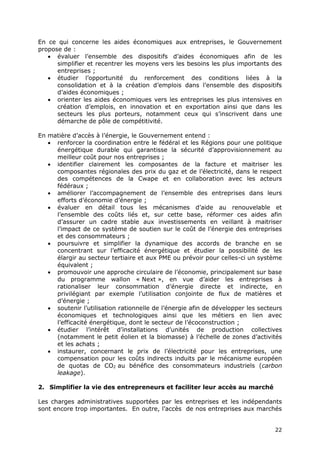 22
En ce qui concerne les aides économiques aux entreprises, le Gouvernement
propose de :
 évaluer l’ensemble des dispositifs d’aides économiques afin de les
simplifier et recentrer les moyens vers les besoins les plus importants des
entreprises ;
 étudier l’opportunité du renforcement des conditions liées à la
consolidation et à la création d’emplois dans l’ensemble des dispositifs
d’aides économiques ;
 orienter les aides économiques vers les entreprises les plus intensives en
création d’emplois, en innovation et en exportation ainsi que dans les
secteurs les plus porteurs, notamment ceux qui s’inscrivent dans une
démarche de pôle de compétitivité.
En matière d’accès à l’énergie, le Gouvernement entend :
 renforcer la coordination entre le fédéral et les Régions pour une politique
énergétique durable qui garantisse la sécurité d’approvisionnement au
meilleur coût pour nos entreprises ;
 identifier clairement les composantes de la facture et maitriser les
composantes régionales des prix du gaz et de l’électricité, dans le respect
des compétences de la Cwape et en collaboration avec les acteurs
fédéraux ;
 améliorer l’accompagnement de l’ensemble des entreprises dans leurs
efforts d’économie d’énergie ;
 évaluer en détail tous les mécanismes d’aide au renouvelable et
l’ensemble des coûts liés et, sur cette base, réformer ces aides afin
d’assurer un cadre stable aux investissements en veillant à maitriser
l’impact de ce système de soutien sur le coût de l’énergie des entreprises
et des consommateurs ;
 poursuivre et simplifier la dynamique des accords de branche en se
concentrant sur l’efficacité énergétique et étudier la possibilité de les
élargir au secteur tertiaire et aux PME ou prévoir pour celles-ci un système
équivalent ;
 promouvoir une approche circulaire de l’économie, principalement sur base
du programme wallon « Next », en vue d’aider les entreprises à
rationaliser leur consommation d’énergie directe et indirecte, en
privilégiant par exemple l’utilisation conjointe de flux de matières et
d’énergie ;
 soutenir l’utilisation rationnelle de l’énergie afin de développer les secteurs
économiques et technologiques ainsi que les métiers en lien avec
l’efficacité énergétique, dont le secteur de l’écoconstruction ;
 étudier l’intérêt d’installations d’unités de production collectives
(notamment le petit éolien et la biomasse) à l’échelle de zones d’activités
et les achats ;
 instaurer, concernant le prix de l’électricité pour les entreprises, une
compensation pour les coûts indirects induits par le mécanisme européen
de quotas de CO2 au bénéfice des consommateurs industriels (carbon
leakage).
2. Simplifier la vie des entrepreneurs et faciliter leur accès au marché
Les charges administratives supportées par les entreprises et les indépendants
sont encore trop importantes. En outre, l’accès de nos entreprises aux marchés
 