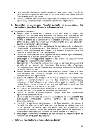 38
 mettre en place la banque foncière wallonne créée par le code, chargée de
gérer les terres agricoles wallonnes et, sur base volontaire, celles d’autres
propriétaires publics ou privés ;
 faciliter la reprise des exploitations agricoles par le recours aux outils de la
Sowaccess, en concertation avec l’administration de l’agriculture.
3. Consolider et développer l’emploi agricole et accompagner les
agriculteurs dans leur démarche entrepreneuriale
Le Gouvernement entend :
 évaluer, dans le cadre de la remise à plat des aides à l’emploi, les
dispositifs qui peuvent être mobilisés en faveur aux agriculteurs qui
engagent du personnel, qui le forment, qui innovent et qui investissent ;
 mettre le critère de la consolidation et création d'emplois au cœur des
différents dispositifs de soutien aux investissements, avec une attention
pour la simplification administrative ;
 renforcer les relations entre agriculteurs (organisations de producteurs,
notamment), transformateurs, distributeurs et consommateurs pour
assurer une transparence des filières, une relation équilibrée entre les
maillons et mener des actions coordonnées ;
 faciliter les collaborations entre l’agriculture et le secteur agro-alimentaire,
notamment via le pôle de compétitivité Wagralim ;
 encourager le développement spécifique des filières en sous-production
par rapport à la consommation wallonne ;
 décloisonner et favoriser la collaboration entre les services d’encadrement
agricole et les acteurs de l’animation économique afin d’optimiser
l’accompagnement des agriculteurs pour davantage intégrer des méthodes
de gestion d'entreprises ;
 évaluer l’ensemble des dispositifs d’encadrement subventionnés sur base
d’un cadastre des structures actives pour améliorer l’efficience des
services rendus aux agriculteurs ;
 évaluer et redéfinir les principes et les lignes directrices des formations
initiales et complémentaires au vu des évolutions économiques,
techniques et technologiques, en collaboration avec les facultés et les
hautes écoles en agronomie et en sciences vétérinaires ainsi que les
autres les opérateurs de formation agricole ;
 encourager les investissements partagés et les structures coopératives,
par des incitants pour toutes les formes de mutualisation ;
 faciliter le recours à l’investissement citoyen dans des coopératives
agriculteurs-consommateurs ;
 valoriser les innovations émanant des agriculteurs en reconnaissant des
exploitations innovantes comme centres de référence et
d’expérimentation ;
 réorienter la recherche agronomique et la faire participer davantage à
l’activité des pôles de compétitivité dans une logique de décloisonnement
et de partage d’expertise avec les entreprises, les agriculteurs, les
universités et autres centres de recherche pour permettre l’émergence
d’innovations et de produits porteurs de valeur ajoutée et d’emploi ;
 encourager l’autonomie alimentaire de nos élevages au départ du plan de
recherche en production de protéines.
4. Valoriser l’agriculture et les produits du terroir
 