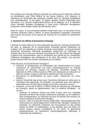 88
Une politique de l’énergie efficace nécessite par ailleurs que la Wallonie renforce
sa coordination avec l’Etat fédéral et les autres Régions, afin d’assurer la
cohérence de l’ensemble des politiques menées dans un paysage énergétique
fort interdépendant. A cet égard, la Région dispose d’outils importants pour
contribuer à la sécurité d’approvisionnement de la Belgique et à la définition
d’une véritable stratégie énergétique à long terme (efficacité énergétique,
production renouvelable, réseau de distribution, etc.).
Dans ce cadre, le Gouvernement plaidera notamment pour le lancement d’une
initiative nationale visant à définir un pacte énergétique engageant l’ensemble
des niveaux de pouvoir et les acteurs du marché, en ce compris les partenaires
sociaux.
1. Soutenir les efforts d’économies d’énergie
L’énergie la moins chère et la moins polluante est celle qui n’est pas consommée.
De plus, la réduction de la consommation d’énergie permet d’atteindre au
meilleur coût les objectifs en matière d’énergie renouvelable. Le Gouvernement
soutiendra activement l’efficacité énergétique notamment en mobilisant les
moyens issus de la mise aux enchères de quotas de CO2 afin d’aider les ménages
à réduire leur consommation, tout en améliorant leur qualité de vie, d’améliorer
l’efficience énergétique des entreprises et de créer des emplois. Les pouvoirs
publics doivent enfin se montrer exemplaires en la matière.
C’est pourquoi, le Gouvernement s’engage à :
 renforcer la sensibilisation et l’information des consommateurs et mieux
coordonner et rationnaliser les outils d’accompagnement en énergie
(guichets de l’énergie, maisons de l’énergie, conseillers énergie et
logement du SPW, entités locales du FRCE, Eco-passeurs) en prévoyant un
point de contact unique et clairement identifié par zone territoriale ;
 promouvoir la sensibilisation du jeune public, notamment en milieu
scolaire ;
 évaluer l’ensemble des primes pour l’économie d’énergie et celles pour la
rénovation des logements, les simplifier, les optimiser avec une attention
particulière pour la taille des ménages et les bas et moyens revenus ;
 fusionner, au sein de la SWCS, le FRCE (Fonds de réduction du coût global
de l’énergie), après sa régionalisation, avec le système d’Ecopack, en
vue de :
o renforcer la politique d’octroi de prêts à taux zéro aux ménages
destinés à financer des travaux d’économie d’énergie, sur le modèle du
tiers-investissement, en modulant les taux en fonction des revenus en
tenant compte de la taille des ménages,
o assurer , dans le cadre des moyens disponibles, l’accompagnement des
emprunteurs et l’accompagnement renforcé des ménages modestes et
précaires, en valorisant l’expertise des Eco-passeurs et des entités
locales du FRCE, en collaboration, le cas échéant, avec les CPAS, les
autres acteurs sociaux compétents et les SLSP, et généraliser
progressivement ce mécanisme d’accompagnement spécifique à
l’ensemble de la Wallonie ;
 