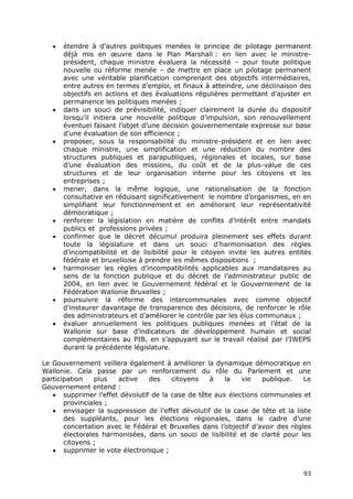 93
 étendre à d’autres politiques menées le principe de pilotage permanent
déjà mis en œuvre dans le Plan Marshall : en lien avec le ministre-
président, chaque ministre évaluera la nécessité – pour toute politique
nouvelle ou réforme menée – de mettre en place un pilotage permanent
avec une véritable planification comprenant des objectifs intermédiaires,
entre autres en termes d’emploi, et finaux à atteindre, une déclinaison des
objectifs en actions et des évaluations régulières permettant d’ajuster en
permanence les politiques menées ;
 dans un souci de prévisibilité, indiquer clairement la durée du dispositif
lorsqu’il initiera une nouvelle politique d’impulsion, son renouvellement
éventuel faisant l’objet d’une décision gouvernementale expresse sur base
d’une évaluation de son efficience ;
 proposer, sous la responsabilité du ministre-président et en lien avec
chaque ministre, une simplification et une réduction du nombre des
structures publiques et parapubliques, régionales et locales, sur base
d’une évaluation des missions, du coût et de la plus-value de ces
structures et de leur organisation interne pour les citoyens et les
entreprises ;
 mener, dans la même logique, une rationalisation de la fonction
consultative en réduisant significativement le nombre d’organismes, en en
simplifiant leur fonctionnement et en améliorant leur représentativité
démocratique ;
 renforcer la législation en matière de conflits d’intérêt entre mandats
publics et professions privées ;
 confirmer que le décret décumul produira pleinement ses effets durant
toute la législature et dans un souci d’harmonisation des règles
d’incompatibilité et de lisibilité pour le citoyen invite les autres entités
fédérale et bruxelloise à prendre les mêmes dispositions ;
 harmoniser les règles d’incompatibilités applicables aux mandataires au
sens de la fonction publique et du décret de l’administrateur public de
2004, en lien avec le Gouvernement fédéral et le Gouvernement de la
Fédération Wallonie Bruxelles ;
 poursuivre la réforme des intercommunales avec comme objectif
d’instaurer davantage de transparence des décisions, de renforcer le rôle
des administrateurs et d’améliorer le contrôle par les élus communaux ;
 évaluer annuellement les politiques publiques menées et l’état de la
Wallonie sur base d’indicateurs de développement humain et social
complémentaires au PIB, en s’appuyant sur le travail réalisé par l’IWEPS
durant la précédente législature.
Le Gouvernement veillera également à améliorer la dynamique démocratique en
Wallonie. Cela passe par un renforcement du rôle du Parlement et une
participation plus active des citoyens à la vie publique. Le
Gouvernement entend :
 supprimer l’effet dévolutif de la case de tête aux élections communales et
provinciales ;
 envisager la suppression de l’effet dévolutif de la case de tête et la liste
des suppléants, pour les élections régionales, dans le cadre d’une
concertation avec le Fédéral et Bruxelles dans l’objectif d’avoir des règles
électorales harmonisées, dans un souci de lisibilité et de clarté pour les
citoyens ;
 supprimer le vote électronique ;
 