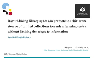 UEF // University of Eastern Finland
Case KUH Medical Library
Kuopio5 . 21 – 22 May, 2015.
Mia Haapanen, Pirkko Kultamaa, Tuulevi Ovaska, Kirsi Salmi
How reducing library space can promote the shift from
storage of printed collections towards a learning centre
without limiting the access to information
 