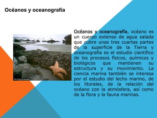 Océanos y oceanografía



                         Océanos y oceanografía, océano es
                         un cuerpo extenso de agua salada
                         que cubre unas tres cuartas partes
                         de la superficie de la Tierra y
                         oceanografía es el estudio científico
                         de los procesos físicos, químicos y
                         biológicos     que    mantienen    su
                         estructura y su movimiento. La
                         ciencia marina también se interesa
                         por el estudio del lecho marino, de
                         los litorales, de la relación del
                         océano con la atmósfera, así como
                         de la flora y la fauna marinas.
 