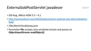 ExternalJobPostServlet javadeser
• Old bug, affects AEM 5.5 – 6.1
• http://aempodcast.com/2016/podcast/aem-podcast-java-deserialization-
bug/
• /libs/dam/cloud/proxy.json
• Parameter file accepts Java serialized stream and passes to
ObjectInputStream.readObject()
102/110
 