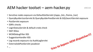 AEM hacker toolset – aem-hacker.py
• Sensitive nodes exposure via DefaultGetServlet (/apps, /etc, /home, /var)
• QueryByulderJsonServlet & QueryByulderFeedServlet & GQLSearchServlet exposure
• PostServlet exposure
• SSRFs checks
• LoginStatusServlet & default creds check
• SWF XSSes
• WCMDebugFilter XSS
• SuggestionHandler XSS
• Log records exposure via AuditLogServlet
• ExternalJobPostServlet javadeser
• …
109/110
Tries to bypass AEM dispatcher!!!
 
