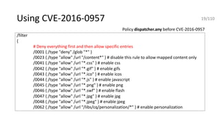Using CVE-2016-0957
/filter
{
# Deny everything first and then allow specific entries
/0001 { /type "deny" /glob "*" }
/0023 { /type "allow" /url "/content*" } # disable this rule to allow mapped content only
/0041 { /type "allow" /url "*.css" } # enable css
/0042 { /type "allow" /url "*.gif" } # enable gifs
/0043 { /type "allow" /url "*.ico" } # enable icos
/0044 { /type "allow" /url "*.js" } # enable javascript
/0045 { /type "allow" /url "*.png" } # enable png
/0046 { /type "allow" /url "*.swf" } # enable flash
/0047 { /type "allow" /url "*.jpg" } # enable jpg
/0048 { /type "allow" /url "*.jpeg" } # enable jpeg
/0062 { /type "allow" /url "/libs/cq/personalization/*" } # enable personalization
Policy dispatcher.any before CVE-2016-0957
19/110
 