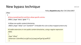 New bypass technique
/filter
{
# Deny everything first and then allow specific entries
/0001 { /type "deny" /glob "*" }
# Allow non-public content directories
/0023 { /type "allow" /url "/content*" } # disable this rule to allow mapped content only
# Enable extensions in non-public content directories, using a regular expression
/0041
{
/type "allow"
/extension '(clientlibs|css|gif|ico|js|png|swf|jpe?g|woff2?)’
}
Policy dispatcher.any after CVE-2016-0957
24/110
 