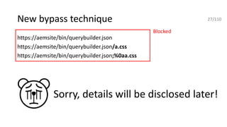 New bypass technique
https://aemsite/bin/querybuilder.json
https://aemsite/bin/querybuilder.json/a.css
https://aemsite/bin/querybuilder.json;%0aa.css
Blocked
27/110
Sorry, details will be disclosed later!
 