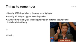 Things to remember
• Usually AEM dispatcher is the only security layer
• Usually it’s easy to bypass AEM dispatcher
• AEM admins usually fail to configure Publish instance securely and
install updates timely
…
• Profit!
30/110
 