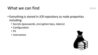 What we can find
• Everything is stored in JCR repository as node properties
including:
• Secrets (passwords, encryption keys, tokens)
• Configuration
• PII
• Usernames
37/110
 