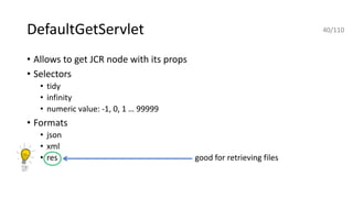 DefaultGetServlet
• Allows to get JCR node with its props
• Selectors
• tidy
• infinity
• numeric value: -1, 0, 1 … 99999
• Formats
• json
• xml
• res good for retrieving files
40/110
 
