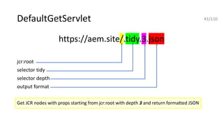 DefaultGetServlet
https://aem.site/.tidy.3.json
jcr:root
selector tidy
selector depth
output format
Get JCR nodes with props starting from jcr:root with depth 3 and return formatted JSON
41/110
 