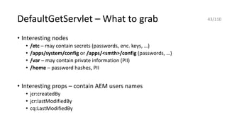 DefaultGetServlet – What to grab
• Interesting nodes
• /etc – may contain secrets (passwords, enc. keys, …)
• /apps/system/config or /apps/<smth>/config (passwords, …)
• /var – may contain private information (PII)
• /home – password hashes, PII
• Interesting props – contain AEM users names
• jcr:createdBy
• jcr:lastModifiedBy
• cq:LastModifiedBy
43/110
 