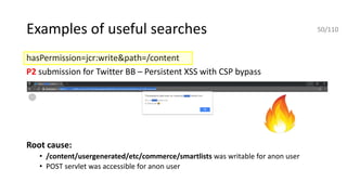 Examples of useful searches
hasPermission=jcr:write&path=/content
P2 submission for Twitter BB – Persistent XSS with CSP bypass
Root cause:
• /content/usergenerated/etc/commerce/smartlists was writable for anon user
• POST servlet was accessible for anon user
50/110
 