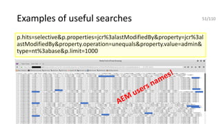 Examples of useful searches
p.hits=selective&p.properties=jcr%3alastModifiedBy&property=jcr%3al
astModifiedBy&property.operation=unequals&property.value=admin&
type=nt%3abase&p.limit=1000
AEM
users names!
51/110
 