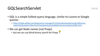 GQLSearchServlet
• GQL is a simple fulltext query language, similar to Lucene or Google
queries
• https://helpx.adobe.com/experience-manager/6-3/sites/developing/using/reference-
materials/javadoc/index.html?org/apache/jackrabbit/commons/query/GQL.html
• We can get Node names (not Props)
• but we can use blind binary search for Props
53/110
 