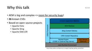 Why this talk
• AEM is big and complex => room for security bugs!
• 26 known CVEs
• Based on open source projects
• Apache Felix
• Apache Sling
• Apache OAK JCR
https://helpx.adobe.com/experience-manager/using/osgi_getting_started.html
6/110
 