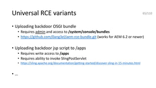 Universal RCE variants
• Uploading backdoor OSGI bundle
• Requires admin and access to /system/console/bundles
• https://github.com/0ang3el/aem-rce-bundle.git (works for AEM 6.2 or newer)
• Uploading backdoor jsp script to /apps
• Requires write access to /apps
• Requires ability to invoke SlingPostServlet
• https://sling.apache.org/documentation/getting-started/discover-sling-in-15-minutes.html
• …
65/110
 