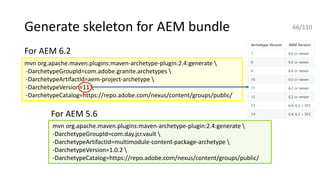 Generate skeleton for AEM bundle 66/110
mvn org.apache.maven.plugins:maven-archetype-plugin:2.4:generate 
-DarchetypeGroupId=com.adobe.granite.archetypes 
-DarchetypeArtifactId=aem-project-archetype 
-DarchetypeVersion=11 
-DarchetypeCatalog=https://repo.adobe.com/nexus/content/groups/public/
mvn org.apache.maven.plugins:maven-archetype-plugin:2.4:generate 
-DarchetypeGroupId=com.day.jcr.vault 
-DarchetypeArtifactId=multimodule-content-package-archetype 
-DarchetypeVersion=1.0.2 
-DarchetypeCatalog=https://repo.adobe.com/nexus/content/groups/public/
For AEM 6.2
For AEM 5.6
 