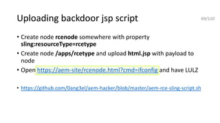 Uploading backdoor jsp script
• Create node rcenode somewhere with property
sling:resourceType=rcetype
• Create node /apps/rcetype and upload html.jsp with payload to
node
• Open https://aem-site/rcenode.html?cmd=ifconfig and have LULZ
• https://github.com/0ang3el/aem-hacker/blob/master/aem-rce-sling-script.sh
69/110
 