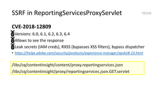 SSRF in ReportingServicesProxyServlet
CVE-2018-12809
• Versions: 6.0, 6.1, 6.2, 6.3, 6.4
• Allows to see the response
• Leak secrets (IAM creds), RXSS (bypasses XSS filters), bypass dispatcher
• https://helpx.adobe.com/security/products/experience-manager/apsb18-23.html
/libs/cq/contentinsight/content/proxy.reportingservices.json
/libs/cq/contentinsight/proxy/reportingservices.json.GET.servlet
72/110
 