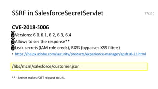 SSRF in SalesforceSecretServlet
CVE-2018-5006
• Versions: 6.0, 6.1, 6.2, 6.3, 6.4
• Allows to see the response**
• Leak secrets (IAM role creds), RXSS (bypasses XSS filters)
• https://helpx.adobe.com/security/products/experience-manager/apsb18-23.html
/libs/mcm/salesforce/customer.json
** - Servlet makes POST request to URL
77/110
 