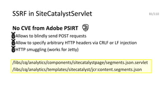 SSRF in SiteCatalystServlet
No CVE from Adobe PSIRT
• Allows to blindly send POST requests
• Allow to specify arbitrary HTTP headers via CRLF or LF injection
• HTTP smuggling (works for Jetty)
/libs/cq/analytics/components/sitecatalystpage/segments.json.servlet
/libs/cq/analytics/templates/sitecatalyst/jcr:content.segments.json
81/110
 