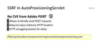 SSRF in AutoProvisioningServlet
No CVE from Adobe PSIRT
• Allows to blindly send POST requests
• Allow to inject arbitrary HTTP headers
• HTTP smuggling (works for Jetty)
/libs/cq/cloudservicesprovisioning/content/autoprovisioning.json
84/110
 