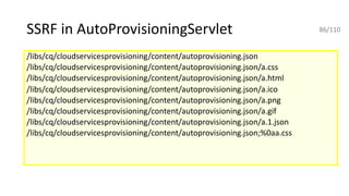 SSRF in AutoProvisioningServlet
/libs/cq/cloudservicesprovisioning/content/autoprovisioning.json
/libs/cq/cloudservicesprovisioning/content/autoprovisioning.json/a.css
/libs/cq/cloudservicesprovisioning/content/autoprovisioning.json/a.html
/libs/cq/cloudservicesprovisioning/content/autoprovisioning.json/a.ico
/libs/cq/cloudservicesprovisioning/content/autoprovisioning.json/a.png
/libs/cq/cloudservicesprovisioning/content/autoprovisioning.json/a.gif
/libs/cq/cloudservicesprovisioning/content/autoprovisioning.json/a.1.json
/libs/cq/cloudservicesprovisioning/content/autoprovisioning.json;%0aa.css
86/110
 