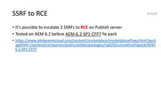 SSRF to RCE
• It’s possible to escalate 2 SSRFs to RCE on Publish server
• Tested on AEM 6.2 before AEM-6.2-SP1-CFP7 fix pack
• https://www.adobeaemcloud.com/content/marketplace/marketplaceProxy.html?pack
agePath=/content/companies/public/adobe/packages/cq620/cumulativefixpack/AEM-
6.2-SP1-CFP7
87/110
 