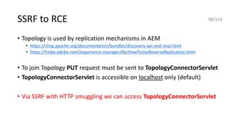 SSRF to RCE
• Topology is used by replication mechanisms in AEM
• https://sling.apache.org/documentation/bundles/discovery-api-and-impl.html
• https://helpx.adobe.com/experience-manager/kb/HowToUseReverseReplication.html
• To join Topology PUT request must be sent to TopologyConnectorServlet
• TopologyConnectorServlet is accessible on localhost only (default)
• Via SSRF with HTTP smuggling we can access TopologyConnectorServlet
88/110
 