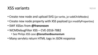 XSS variants
• Create new node and upload SVG (jcr:write, jcr:addChildNodes)
• Create new node property with XSS payload (jcr:modifyProperties)
• SWF XSSes from @fransrosen
• WCMDebugFilter XSS – CVE-2016-7882
• See Philips XSS case @JonathanBoumanium
• Many servlets return HTML tags in JSON response
92/110
 