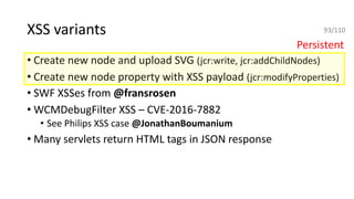 XSS variants
• Create new node and upload SVG (jcr:write, jcr:addChildNodes)
• Create new node property with XSS payload (jcr:modifyProperties)
• SWF XSSes from @fransrosen
• WCMDebugFilter XSS – CVE-2016-7882
• See Philips XSS case @JonathanBoumanium
• Many servlets return HTML tags in JSON response
Persistent
93/110
 