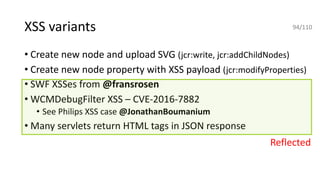 • Create new node and upload SVG (jcr:write, jcr:addChildNodes)
• Create new node property with XSS payload (jcr:modifyProperties)
• SWF XSSes from @fransrosen
• WCMDebugFilter XSS – CVE-2016-7882
• See Philips XSS case @JonathanBoumanium
• Many servlets return HTML tags in JSON response
XSS variants
Reflected
94/110
 