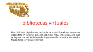 bibliotecas virtuales
Una biblioteca digital es un centro de recursos informáticos que están
disponibles en formatos pdf, doc, jpg, bmp, mp3, entre otros, a la cual
se ingresa por medio del uso de dispositivos de comunicación móvil a
través de los servicios de internet.
 