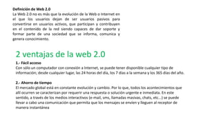 Definición de Web 2.0
La Web 2.0 no es más que la evolución de la Web o Internet en
el que los usuarios dejan de ser usuarios pasivos para
convertirse en usuarios activos, que participan y contribuyen
en el contenido de la red siendo capaces de dar soporte y
formar parte de una sociedad que se informa, comunica y
genera conocimiento.
1.- Fácil acceso
Con sólo un computador con conexión a Internet, se puede tener disponible cualquier tipo de
información; desde cualquier lugar, las 24 horas del día, los 7 días a la semana y los 365 días del año.
2.- Ahorro de tiempo
El mercado global está en constante evolución y cambio. Por lo que, todos los acontecimientos que
allí ocurren se caracterizan por requerir una respuesta o solución urgente e inmediata. En este
sentido, a través de los medios interactivos (e-mail, sms, llamadas masivas, chats, etc...) se puede
llevar a cabo una comunicación que permita que los mensajes se envíen y lleguen al receptor de
manera instantánea
2 ventajas de la web 2.0
 