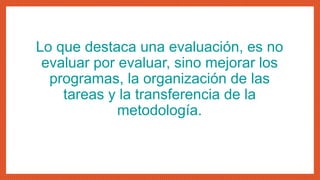 Lo que destaca una evaluación, es no
evaluar por evaluar, sino mejorar los
programas, la organización de las
tareas y la transferencia de la
metodología.