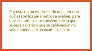 Por esta razón es necesario dejar en claro
cuáles son los parámetros a evaluar, para
que el alumno este consiente de lo que
sucede a diario y que su calificación no
sólo dependa de un examen escrito.