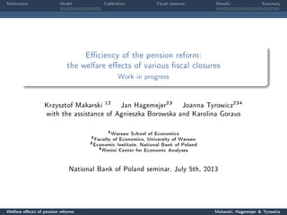 Motivation Model Calibration Fiscal closures Results Summary
Eciency of the pension reform:
the welfare eects of various scal closures
Work in progress
Krzysztof Makarski
12
Jan Hagemejer
23
Joanna Tyrowicz
234
with the assistance of Agnieszka Borowska and Karolina Goraus
1
Warsaw School of Economics
2
Faculty of Economics, University of Warsaw
3
Economic Institute, National Bank of Poland
4
Rimini Center for Economic Analyses
National Bank of Poland seminar, July 5th, 2013
Welfare eects of pension reforms Makarski, Hagemejer  Tyrowicz
 