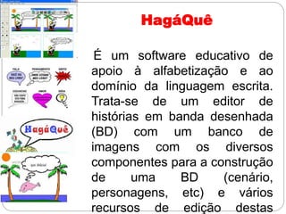 HagáQuê
É um software educativo de
apoio à alfabetização e ao
domínio da linguagem escrita.
Trata-se de um editor de
histórias em banda desenhada
(BD) com um banco de
imagens com os diversos
componentes para a construção
de uma BD (cenário,
personagens, etc) e vários
recursos de edição destas
 